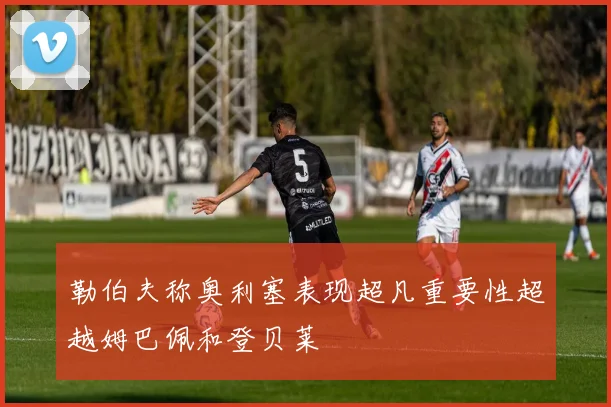 勒伯夫称奥利塞表现超凡重要性超越姆巴佩和登贝莱