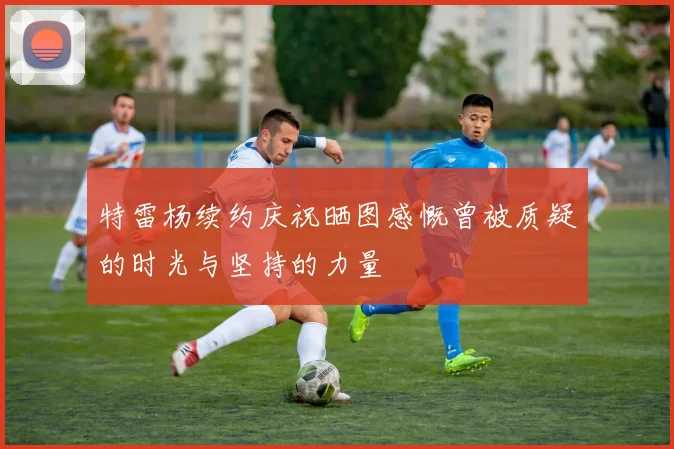 特雷杨续约庆祝晒图感慨曾被质疑的时光与坚持的力量