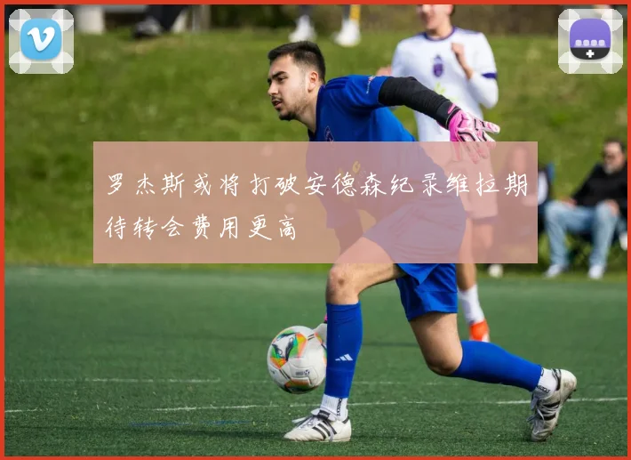罗杰斯或将打破安德森纪录维拉期待转会费用更高