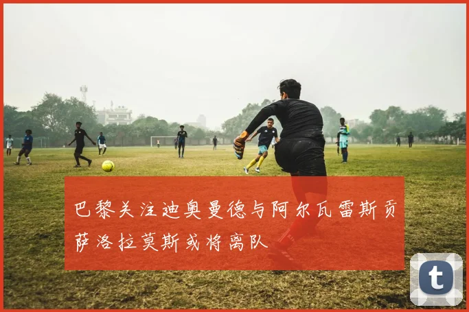 巴黎关注迪奥曼德与阿尔瓦雷斯贡萨洛拉莫斯或将离队