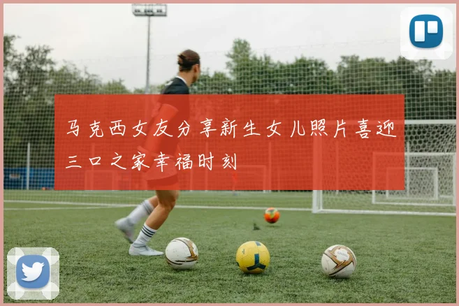 马克西女友分享新生女儿照片喜迎三口之家幸福时刻