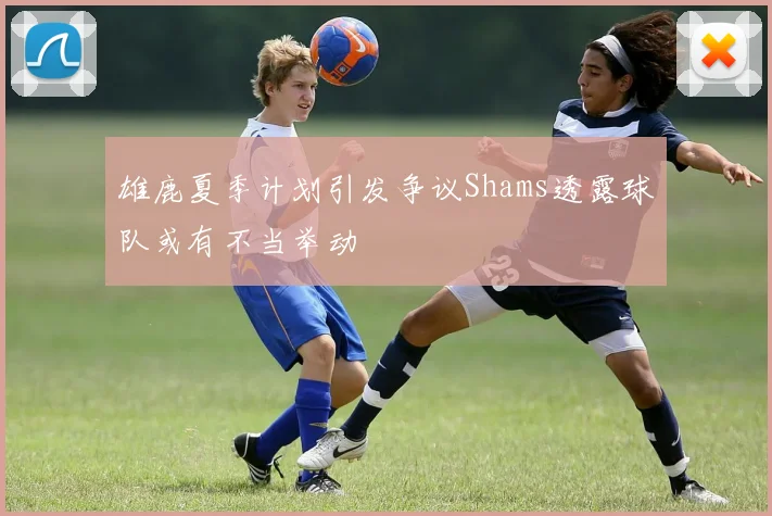 雄鹿夏季计划引发争议Shams透露球队或有不当举动