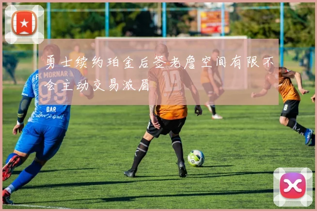 勇士续约珀金后签老詹空间有限不会主动交易浓眉