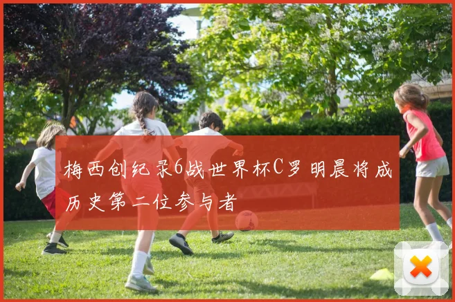 梅西创纪录6战世界杯C罗明晨将成历史第二位参与者