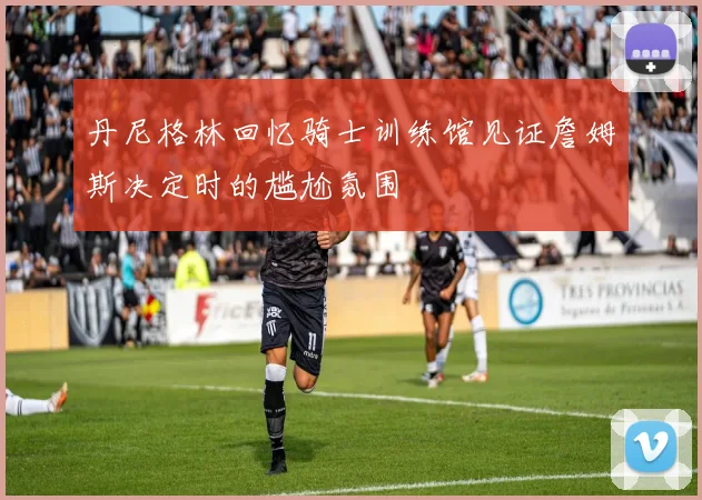丹尼格林回忆骑士训练馆见证詹姆斯决定时的尴尬氛围