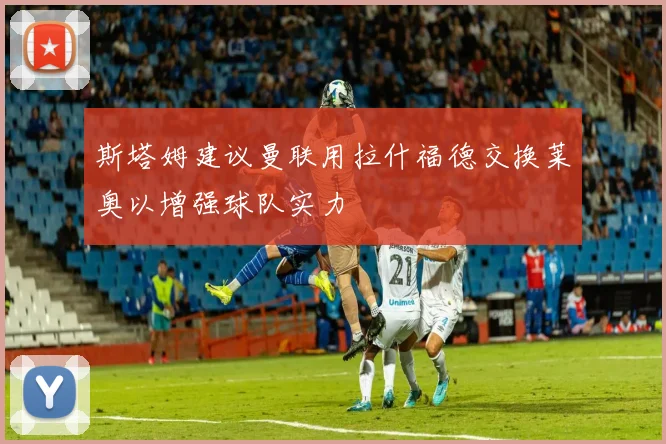 斯塔姆建议曼联用拉什福德交换莱奥以增强球队实力