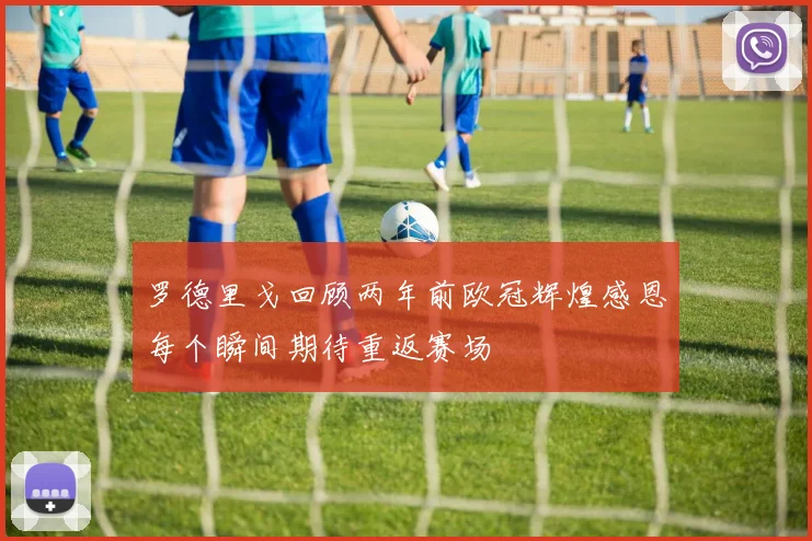 罗德里戈回顾两年前欧冠辉煌感恩每个瞬间期待重返赛场