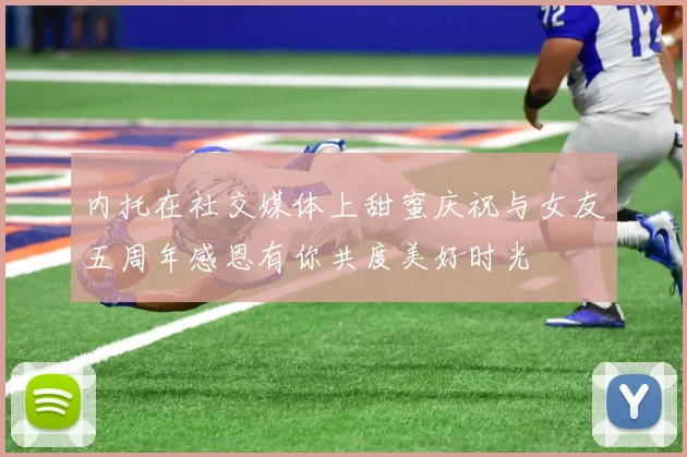 内托在社交媒体上甜蜜庆祝与女友五周年感恩有你共度美好时光